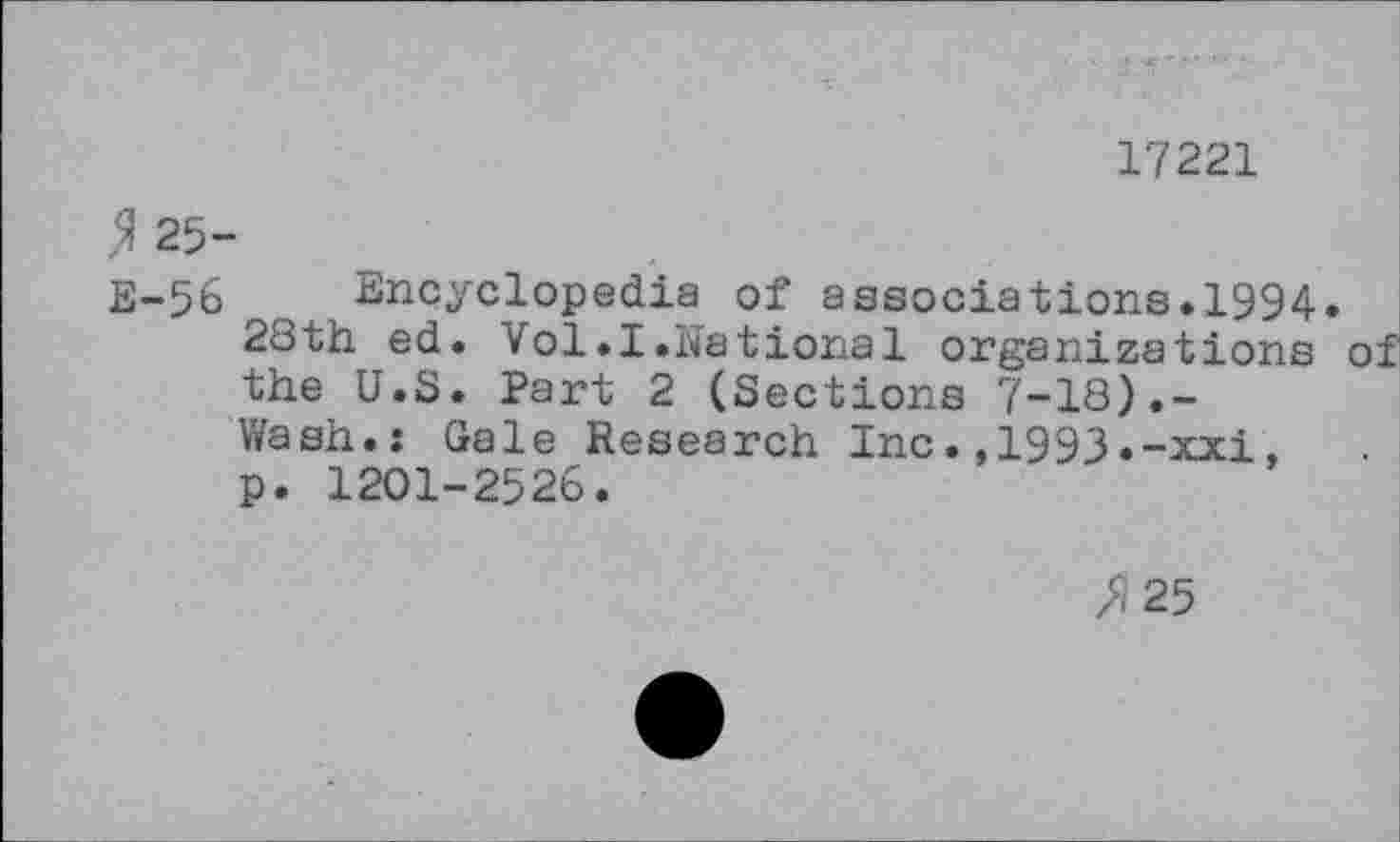 ﻿17221
$ 25-
E-56 Encyclopedia of associations.1994.
28th ed. Vol.I.National organizations of the U.S. Part 2 (Sections 7-18).-Wash.: Gale Research Inc.,1993.-xxi, p. 1201-2526.
>/25